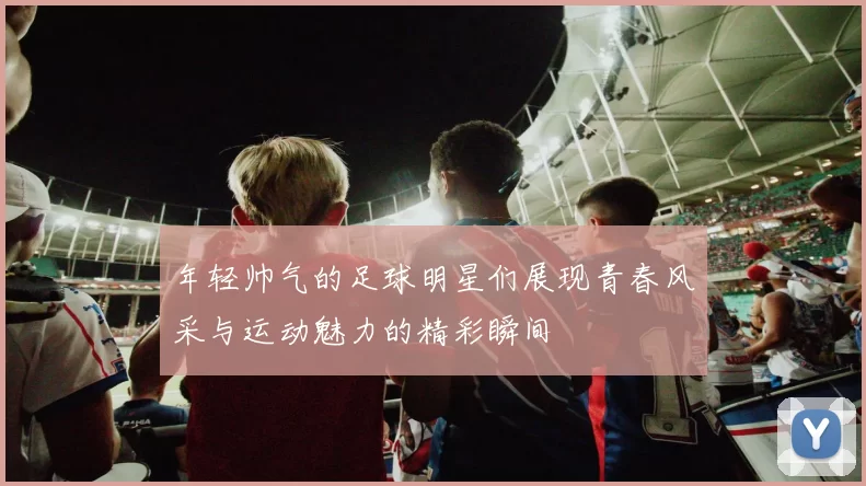 年轻帅气的足球明星们展现青春风采与运动魅力的精彩瞬间