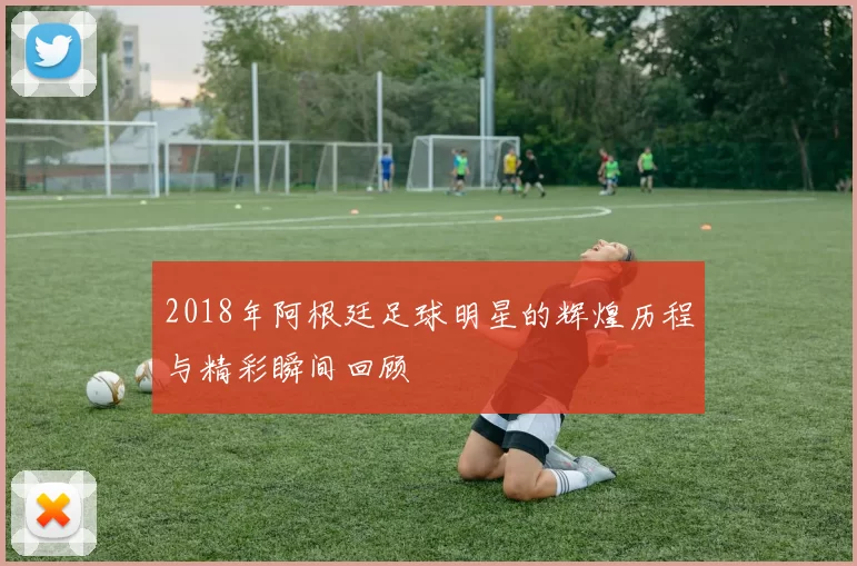 2018年阿根廷足球明星的辉煌历程与精彩瞬间回顾