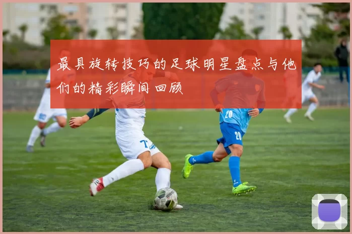 最具旋转技巧的足球明星盘点与他们的精彩瞬间回顾