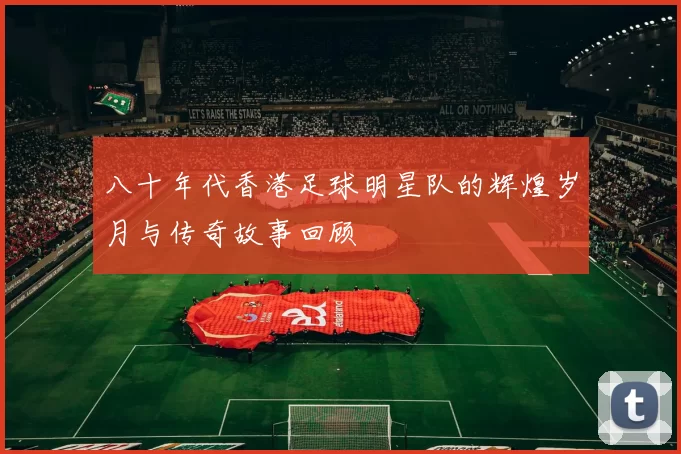 八十年代香港足球明星队的辉煌岁月与传奇故事回顾