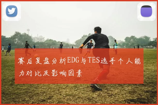 赛后复盘分析EDG与TES选手个人能力对比及影响因素