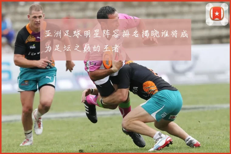 亚洲足球明星阵容排名揭晓谁将成为足坛之巅的王者