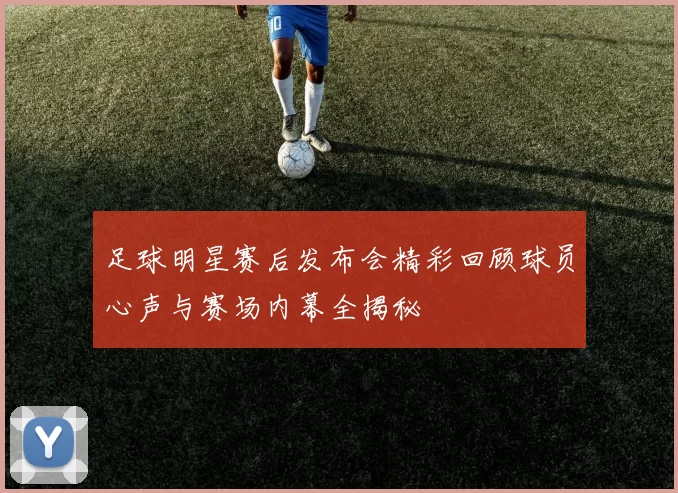 足球明星赛后发布会精彩回顾球员心声与赛场内幕全揭秘