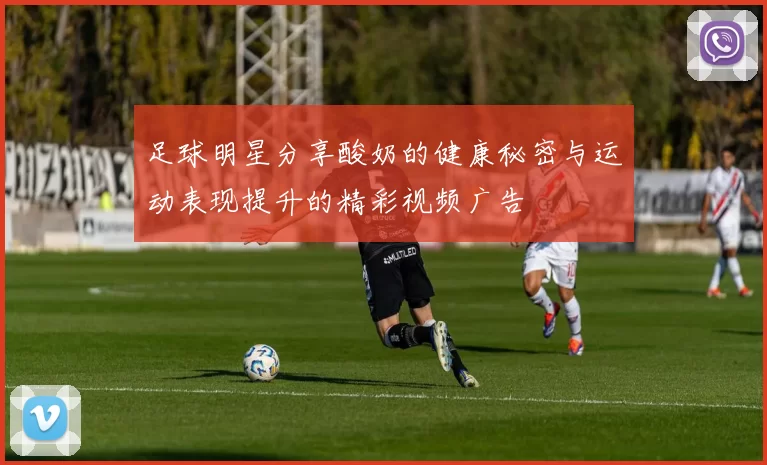 足球明星分享酸奶的健康秘密与运动表现提升的精彩视频广告