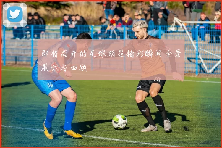 即将离开的足球明星精彩瞬间全景展示与回顾