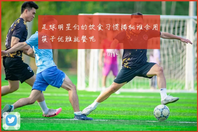 足球明星们的饮食习惯揭秘谁会用筷子优雅就餐呢