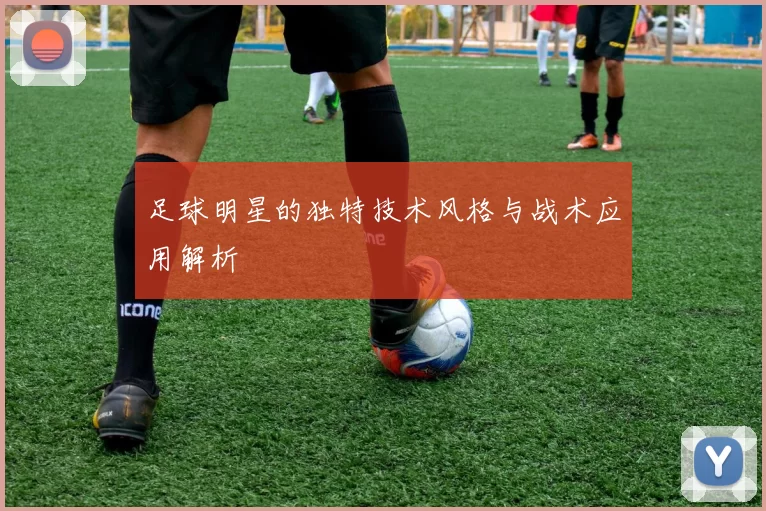 足球明星的独特技术风格与战术应用解析