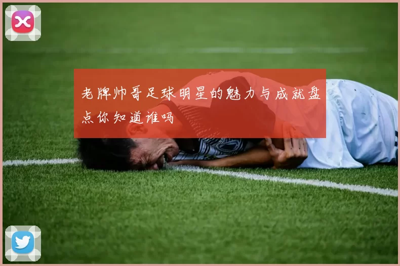 老牌帅哥足球明星的魅力与成就盘点你知道谁吗