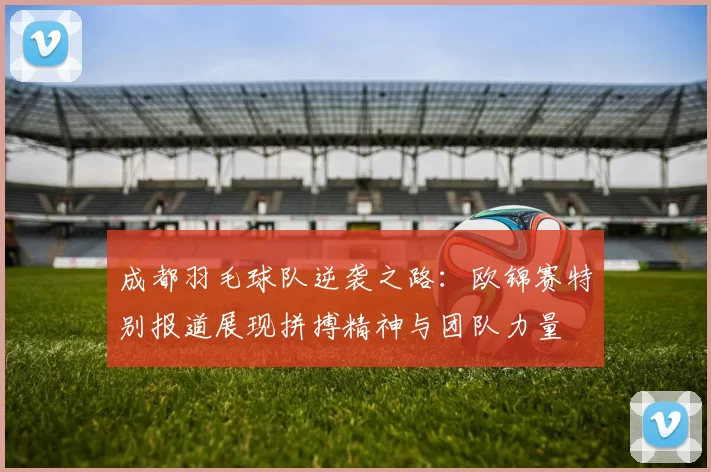 成都羽毛球队逆袭之路：欧锦赛特别报道展现拼搏精神与团队力量