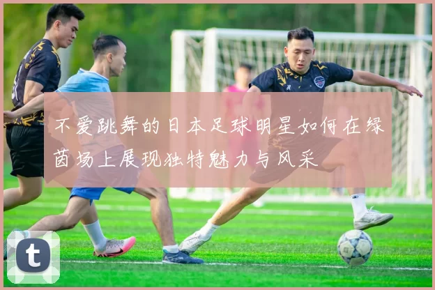 不爱跳舞的日本足球明星如何在绿茵场上展现独特魅力与风采