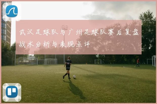 武汉足球队与广州足球队赛后复盘战术分析与表现点评