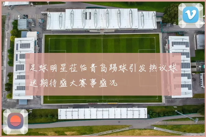 足球明星莅临青岛踢球引发热议球迷期待盛大赛事盛况
