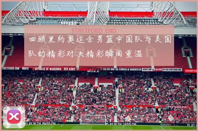 回顾里约奥运会男篮中国队与美国队的精彩对决精彩瞬间重温