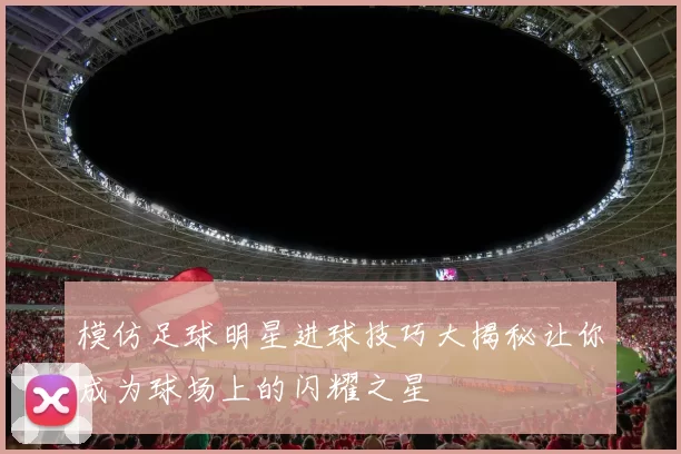 模仿足球明星进球技巧大揭秘让你成为球场上的闪耀之星