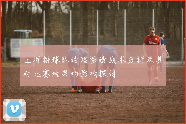 上海排球队边路渗透战术分析及其对比赛结果的影响探讨
