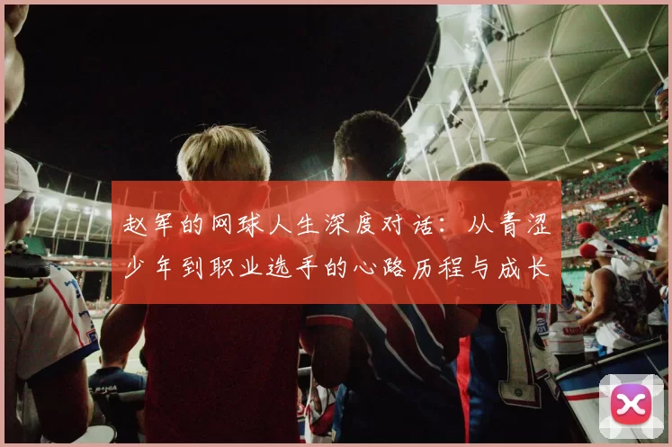 赵军的网球人生深度对话：从青涩少年到职业选手的心路历程与成长故事
