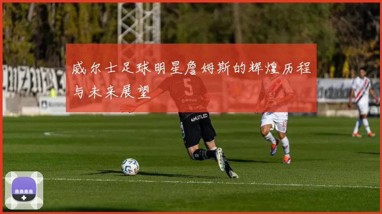 威尔士足球明星詹姆斯的辉煌历程与未来展望