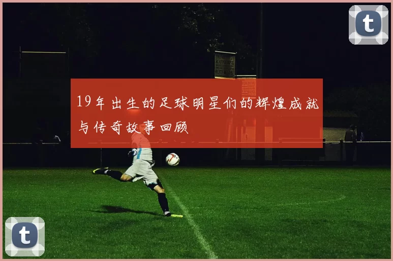 19年出生的足球明星们的辉煌成就与传奇故事回顾