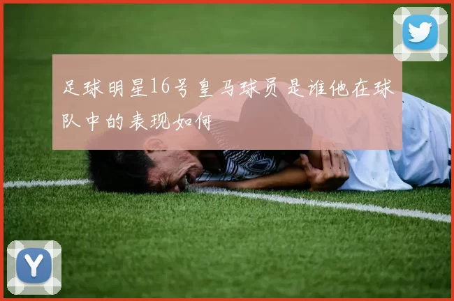 足球明星16号皇马球员是谁他在球队中的表现如何