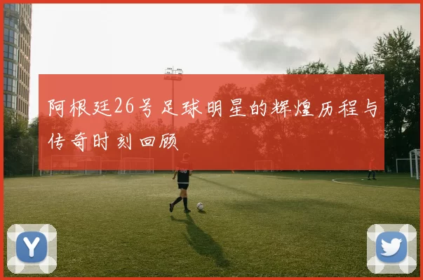 阿根廷26号足球明星的辉煌历程与传奇时刻回顾