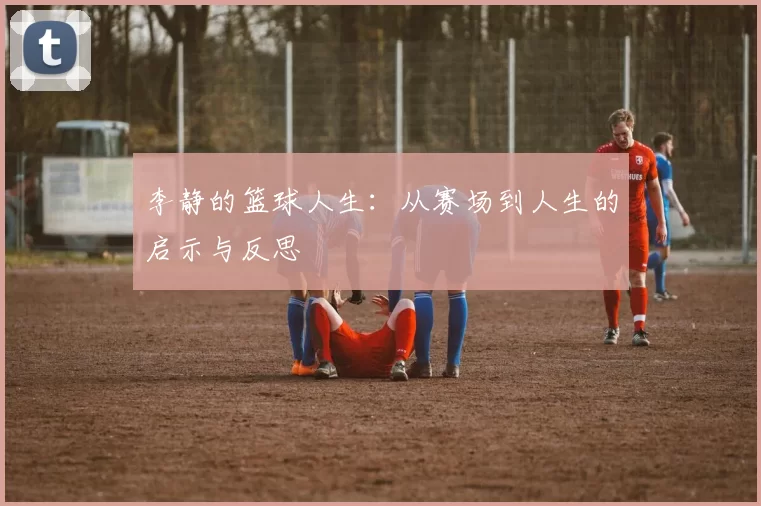 李静的篮球人生：从赛场到人生的启示与反思