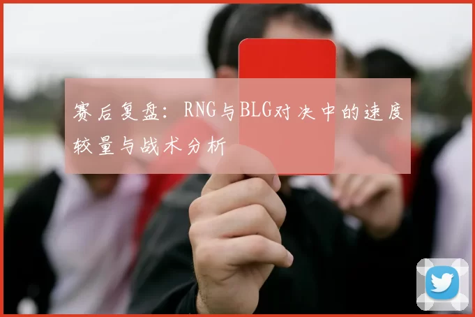 赛后复盘：RNG与BLG对决中的速度较量与战术分析