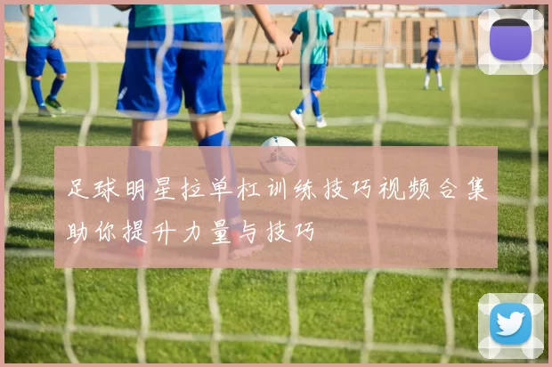 足球明星拉单杠训练技巧视频合集助你提升力量与技巧