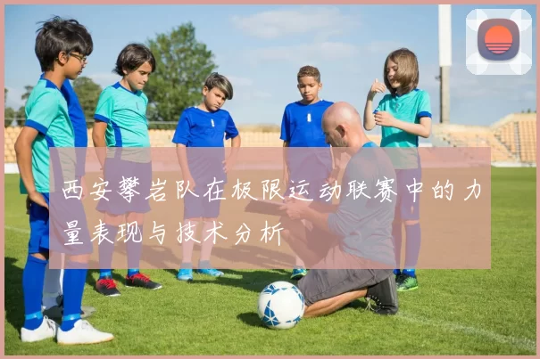 西安攀岩队在极限运动联赛中的力量表现与技术分析