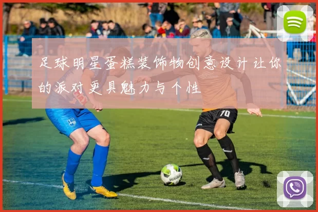 足球明星蛋糕装饰物创意设计让你的派对更具魅力与个性