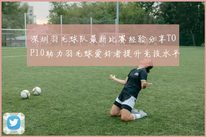 深圳羽毛球队最新比赛经验分享TOP10助力羽毛球爱好者提升竞技水平