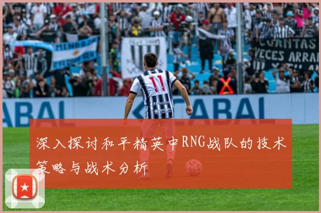 深入探讨和平精英中RNG战队的技术策略与战术分析