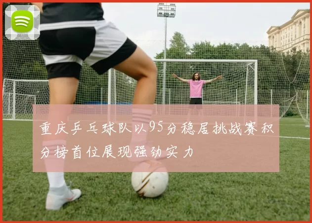 重庆乒乓球队以95分稳居挑战赛积分榜首位展现强劲实力