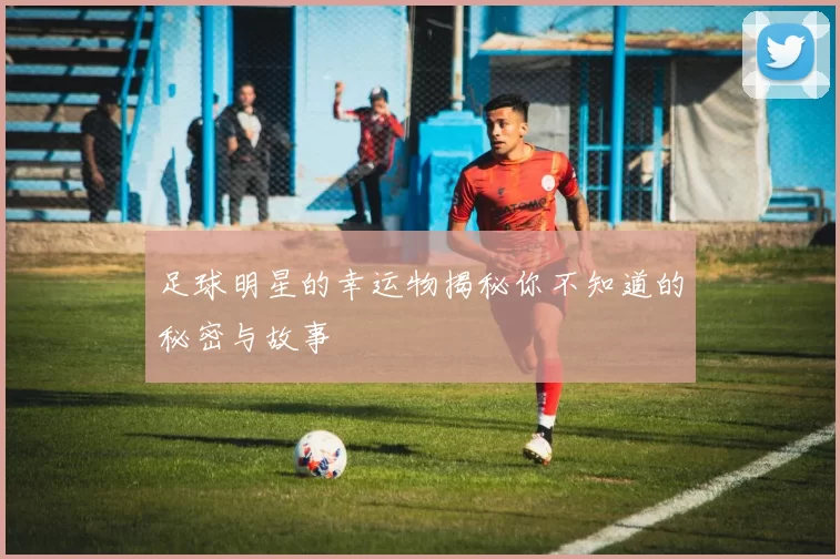 足球明星的幸运物揭秘你不知道的秘密与故事