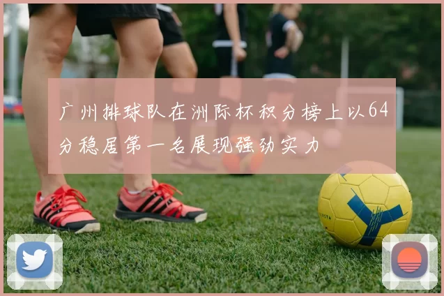 广州排球队在洲际杯积分榜上以64分稳居第一名展现强劲实力