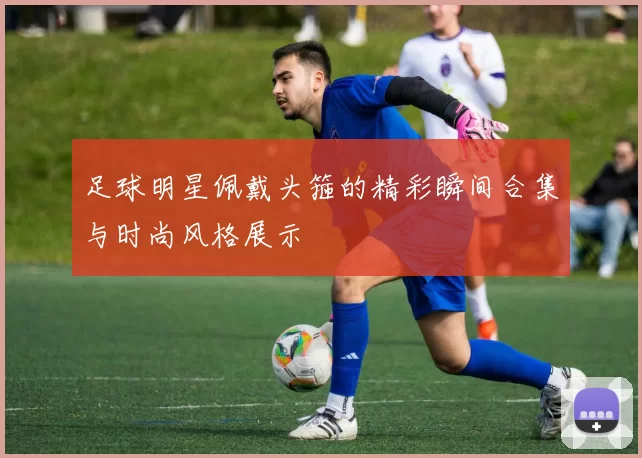 足球明星佩戴头箍的精彩瞬间合集与时尚风格展示