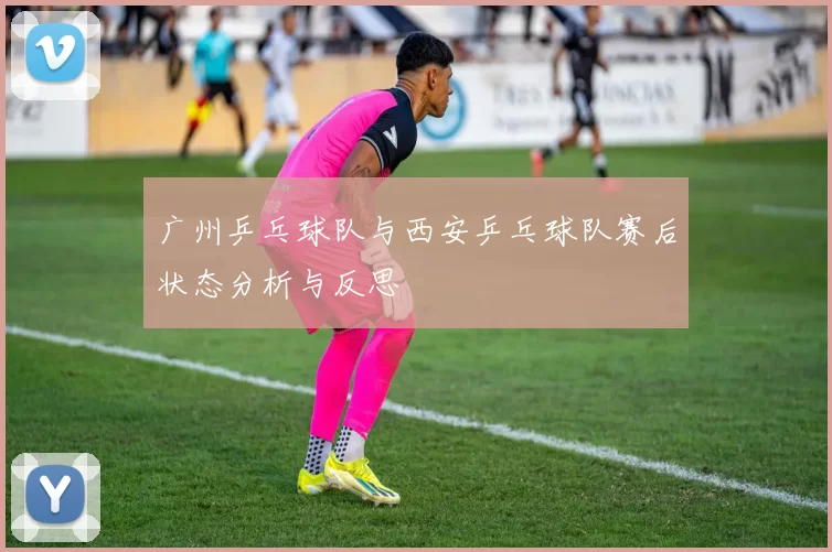 广州乒乓球队与西安乒乓球队赛后状态分析与反思