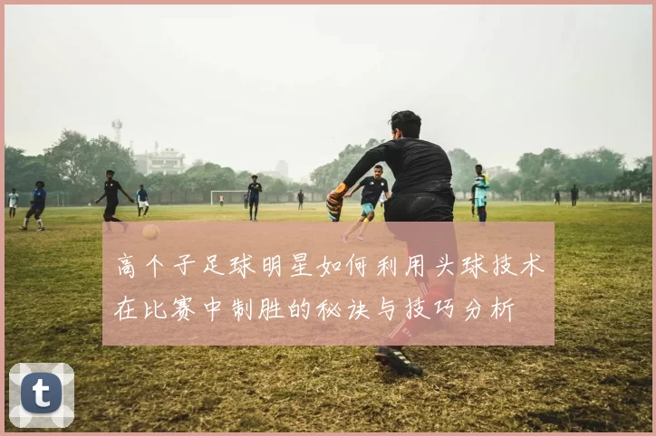 高个子足球明星如何利用头球技术在比赛中制胜的秘诀与技巧分析