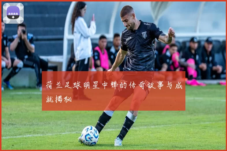 荷兰足球明星中锋的传奇故事与成就揭秘