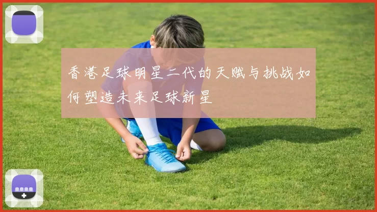 香港足球明星二代的天赋与挑战如何塑造未来足球新星
