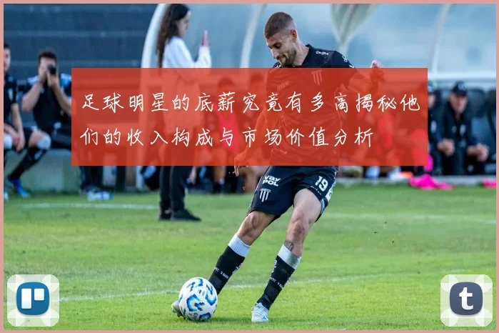 足球明星的底薪究竟有多高揭秘他们的收入构成与市场价值分析