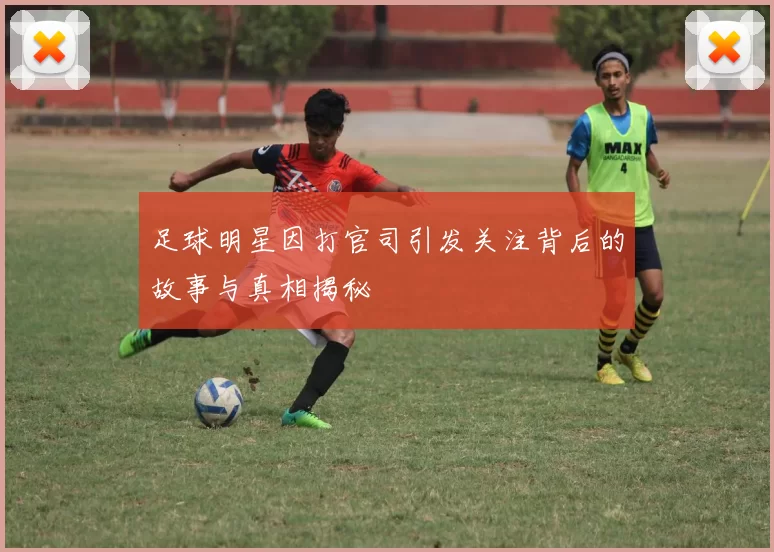 足球明星因打官司引发关注背后的故事与真相揭秘