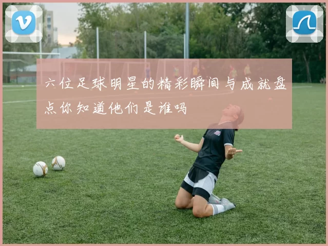 六位足球明星的精彩瞬间与成就盘点你知道他们是谁吗