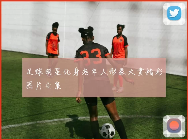 足球明星化身老年人形象大赏精彩图片合集