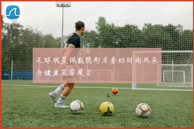 足球明星佩戴隐形牙套的时尚风采与健康笑容展示