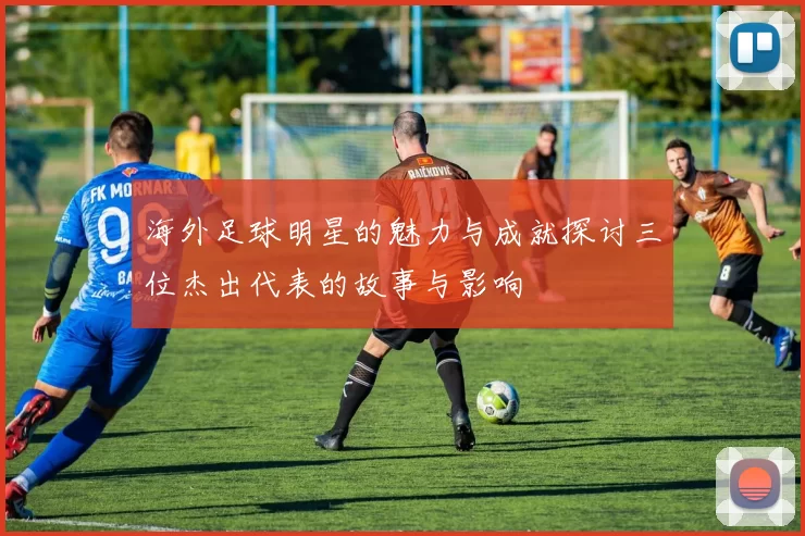 海外足球明星的魅力与成就探讨三位杰出代表的故事与影响