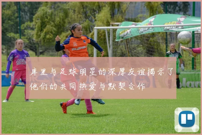 库里与足球明星的深厚友谊揭示了他们的共同热爱与默契合作