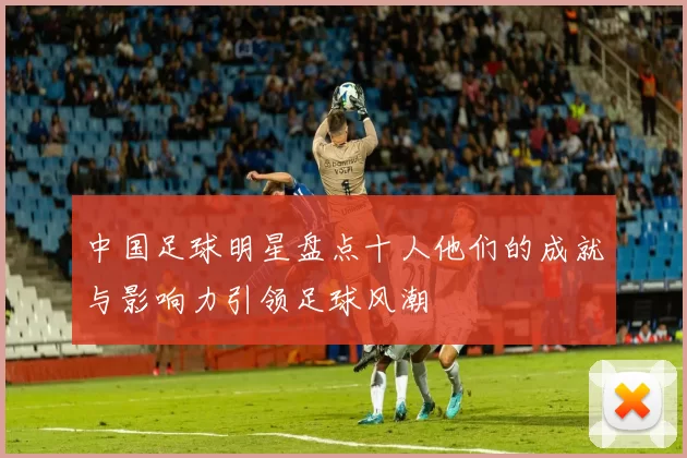 中国足球明星盘点十人他们的成就与影响力引领足球风潮