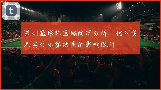深圳篮球队区域防守分析：优劣势及其对比赛结果的影响探讨