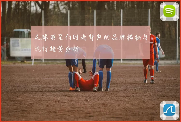 足球明星们时尚背包的品牌揭秘与流行趋势分析