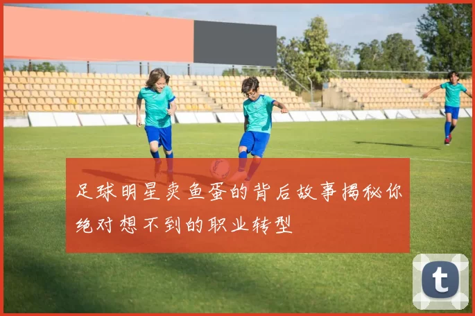 足球明星卖鱼蛋的背后故事揭秘你绝对想不到的职业转型